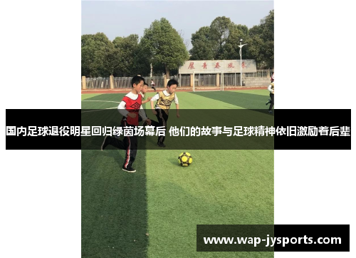 国内足球退役明星回归绿茵场幕后 他们的故事与足球精神依旧激励着后辈